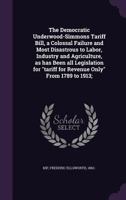 The Democratic Underwood-Simmons Tariff Bill, a Colossal Failure and Most Disastrous to Labor, Industry and Agriculture, as has Been all Legislation for tariff for Revenue Only From 1789 to 1913; 1354281373 Book Cover