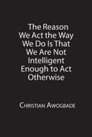 The Reason We Act the Way We Do Is That We Are Not Intelligent Enough to Act Otherwise 0989578410 Book Cover
