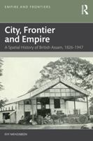 City, Frontier and Empire: A Spatial History of British Assam, 1826-1947 (Empire and Frontiers) 103287712X Book Cover