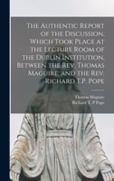 The Authentic Report of the Discussion Which Took Place at the Lecture-Room of the Dublin Institution Between the Rev. Thomas Maguire and the Rev. Richard T. P. Pope... 1014681774 Book Cover