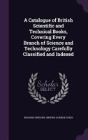 A Catalogue of British Scientific and Technical Books, Covering Every Branch of Science and Technology Carefully Classified and Indexed 1347242988 Book Cover