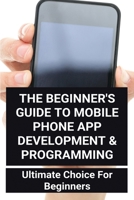 The Beginner's Guide To Mobile Phone App Development & Programming: Ultimate Choice For Beginners: How Much To Make An App B08Z2JWRHY Book Cover