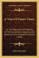 A Tract Of Future Times: Or The Reflections Of Posterity On The Excitement, Hypocrisy, And Idolatry Of The Nineteenth Century 1436755360 Book Cover