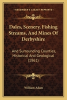 Dales, Scenery, Fishing Streams, And Mines Of Derbyshire, And Surrounding Counties, Historical And Geological 1241602301 Book Cover