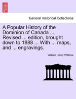 A Popular History of the Dominion of Canada ... Revised ... edition, brought down to 1888 ... With ... maps, and ... engravings. 1241594260 Book Cover