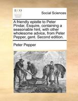 A friendly epistle to Peter Pindar, Esquire, containing a seasonable hint, with other wholesome advice, from Peter Pepper, gent. Second edition. 1171382731 Book Cover