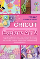 Cricut Explore Air 2: A Complete Guide to Start Your Cricut Project Ideas with Illustration and Practical Examples, Mastering the Tools and Functions, Design Space, Troubleshooting and Essential Tips 151366977X Book Cover