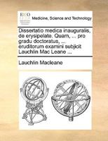 Dissertatio medica inauguralis, de erysipelate. Quam, ... pro gradu doctoratus, ... eruditorum examini subjicit Lauchlin Mac Leane ... 1170113176 Book Cover