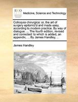 Colloquia chirurgica: or, the art of surgery epitomiz'd and made easy, according to modern practice. By way of dialogue. ... The fourth edition, ... added, an appendix, ... By James Handley, ... 1140819526 Book Cover