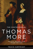 The Controversial Thomas More: Politics, Polemics, and Prison Writings (The Beginning and the Beyond of Politics) 0268209146 Book Cover