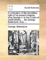 A Vindication of the Hereditary Right of his Present Majesty, King George II. to the Crown of Great Britain, &c. By George Ballantyne, Esq; 1170797628 Book Cover