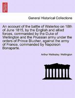 An account of the battle of Waterloo on 18th of June 1815, by the English and allied forces, commanded by the Duke of Wellington and the Prussian army ... of France, commanded by Napoleon Bonaparte. 1296026868 Book Cover