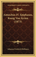 Antiochus IV. Epiphanes, K�nig Von Syrien: Ein Beitrag Zur Allgemeinen Und Insbesondere Israelitischen Geschichte, Mit Einem Anhange �ber Antiochus Im Buche Daniel; Zur Erlangung Der Philosophischen D 1019186240 Book Cover