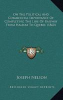 On The Political And Commercial Importance Of Completing The Line Of Railway From Halifax To Quebec 101527062X Book Cover