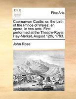 Caernarvon Castle; or, the birth of the Prince of Wales: an opera, in two acts. First performed at the Theatre-Royal, Hay-Market, August 12th, 1793. 1140883321 Book Cover