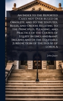 An Index to the Reported Cases not Over-ruled or Obsolete, and to the Statutes, Rules, and Orders Relating to the Principles, Pleading, and Practice ... Jurisdiction of the House of Lords A 1024100081 Book Cover