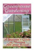 Greenhouse Gardening: A Beginner's Guide on Planting All Year Round: (Gardening for Beginners, Vegetable Gardening) 1544638280 Book Cover