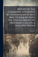 Report Of The Committee Appointed By Government In May 1844, To Inquiry Into The Practicability Of Providing Calcutta With Wet Docks... 1278177663 Book Cover