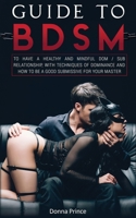 Guide to BDSM: to Have a Healthy and Mindful Dom / Sub Relationship, with Techniques of Dominance and How to be a Good Submissive for your Master (Sex Life Tips Book 4) 1801142971 Book Cover