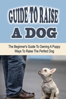 Guide To Raise A Dog: The Beginner's Guide To Owning A Puppy: Ways To Raise The Perfect Dog: Suggestions For Dog B09BY2888W Book Cover