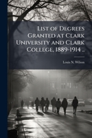 List of Degrees Granted at Clark University and Clark College, 1889-1914 .. 1178039463 Book Cover