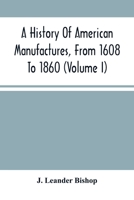 A History Of American Manufactures, From 1608 To 1860: Exhibiting The Origin And Growth Of The Principal Mechanic Arts And Manufactures, From The ... In Machinery, Manufactures And Useful Arts, W 9354486959 Book Cover