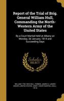 Report of the Trial of Brig. General William Hull, Commanding the North-Western Army of the United States: By a Court Martial Held at Albany on Monday, 3d January, 1814 and Succeeding Days 1371870624 Book Cover