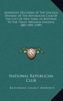Addresses Delivered at the Lincoln Dinners of the Republican Club of the City of New York in Response to the Toast Abraham Lincoln, 1887-1909 0548657831 Book Cover