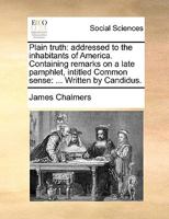 Plain truth: addressed to the inhabitants of America. Containing remarks on a late pamphlet, intitled Common sense: ... Written by Candidus. 1275640478 Book Cover