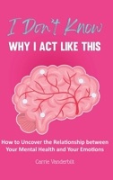 I Don't Know Why I Act Like This: How to Uncover the Relationship Between Your Mental Health and Your Emotions 1953714609 Book Cover