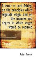 A letter to Lord Ashley, on the principles which regulate wages and on the manner and degree in whic 0526974982 Book Cover