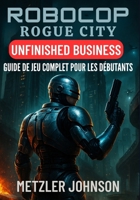 RoboCop: Rogue City – Unfinished Business Guide de Jeu Complet pour les Débutants: Procédure pas à pas avec trucs et astuces pour maîtriser chaque ... et débloquer des secrets (French Edition) B0FHWDR8WT Book Cover