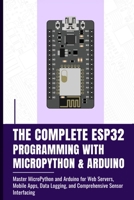 THE COMPLETE ESP32 PROGRAMMING WITH MICROPYTHON & ARDUINO: Master MicroPython and Arduino for Web Servers, Mobile Apps, Data Logging, and Comprehensive Sensor Interfacing B0FGY5HMNZ Book Cover