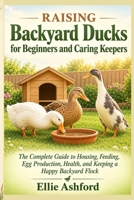 Raising Backyard Ducks for Beginners and Caring Keepers: The Complete Guide to Housing, Feeding, Egg Production, Health, and Keeping a Happy Backyard Flock B0HBNCZP5C Book Cover