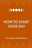How to Start Your Day: A Small Book With Big Words. The Perfect Gift for Your Loved Ones B08W3RNWC2 Book Cover