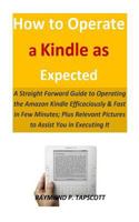 How to Operate a Kindle as Expected: A Straight Forward Guide to Operating the Amazon Kindle Efficaciously & Fast in Few Minutes; Plus Relevant Pictures to Assist You in Executing It 1793966788 Book Cover
