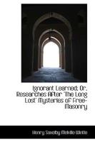 Ignorant Learned; Or, Researches After the Long Lost Mysteries of Free-Masonry; Also the Eleusinian Mysteries, as They Relate to Royal Arch-Masonry 1165472945 Book Cover