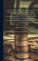 La Bourse, Ses Opérateurs Et Ses Opérations Appréciés Au Point De Vue De La Loi, De La Jurisprudence Et De L'économie Politique Et Sociale, Suivie ... Les Principaux Régle... 1021116637 Book Cover