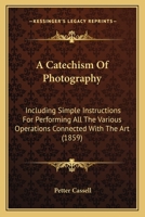 A Catechism Of Photography: Including Simple Instructions For Performing All The Various Operations Connected With The Art 1437448674 Book Cover
