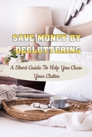 Save Money By Decluttering: A Short Guide To Help You Clear Your Clutter: Decluttering Tips B09FC9Z624 Book Cover