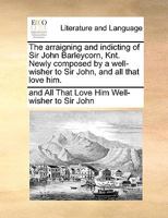The arraigning and indicting of Sir John Barleycorn, Knt. Newly composed by a well-wisher to Sir John, and all that love him. 1170097022 Book Cover