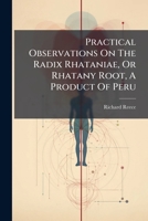 Practical Observations On The Radix Rhataniae, Or Rhatany Root, A Product Of Peru: Containing An Account Of Its Sensible Qualities, It Powers As A ... May Be Employed, And The Most Respectable... 1247341275 Book Cover