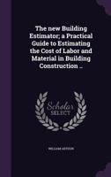 The New Building Estimator: A Practical Guide to Estimating the Cost of Labor and Material in Building Construction, From Excavation to Finish; With ... Labor Figured Chiefly in Hours and Quanti 1015568866 Book Cover