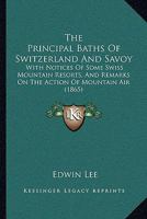 The Principal Baths Of Switzerland And Savoy: With Notices Of Some Swiss Mountain Resorts, And Remarks On The Action Of Mountain Air 1165084120 Book Cover