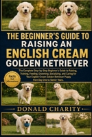 THE BEGINNER'S GUIDE TO RAISING AN ENGLISH CREAM GOLDEN RETRIEVER: The Complete Step-by-Step Beginner’s Guide to Raising, Training, Feeding, Grooming, Socializing, and Caring for Your English Cream Go B0H7JWDQFN Book Cover