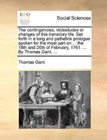 The contingencies, vicissitudes or changes of this transitory life. Set forth in a long and pathetick prologue spoken for the most part on ... the ... of February, 1761. ... By Thomas Gent, ... 1241137617 Book Cover