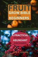FRUIT GROW BIBLE FOR BEGINNERS: A PRACTICAL GUIDE TO ABUNDANT ORCHARD B0CTGHWBBF Book Cover