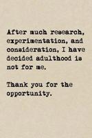 After Much Research, Experimentation, And Consideration, I Have Decided Adulthood Is Not For Me. Thank You For The Opportunity.: A Cute + Funny Notebook Adulting Gifts Cool Gag Gifts I Don't Want To A 1077973446 Book Cover