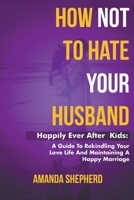 How Not To Hate Your Husband: Happily After (Kids) - A Guide To Rekindling Your Love Life and Maintaining A Happy Marriage B0C1V9XPG1 Book Cover