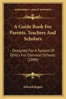 A Guide Book For Parents, Teachers And Scholars: Designed For A System Of Ethics For Common Schools 116647237X Book Cover